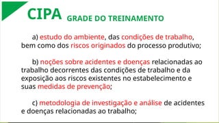 a) estudo do ambiente, das condições de trabalho,
bem como dos riscos originados do processo produtivo;
b) noções sobre acidentes e doenças relacionadas ao
trabalho decorrentes das condições de trabalho e da
exposição aos riscos existentes no estabelecimento e
suas medidas de prevenção;
c) metodologia de investigação e análise de acidentes
e doenças relacionadas ao trabalho;
CIPA GRADE DO TREINAMENTO
 