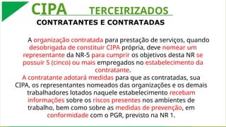 A contratante adotará medidas para que as contratadas, sua CIPA, os representantes nomeados das organizações e os demais trabalhadores lotados naquele estabelecimento
recebam informações sobre os riscos presentes nos ambientes de trabalho, bem como sobre as medidas de prevenção, em conformidade com o Programa de Gerenciamento de
Riscos, previsto na NR 1.
CONTRATANTES E CONTRATADAS
CIPA TERCEIRIZADOS
A organização contratada para prestação de serviços, quando
desobrigada de constituir CIPA própria, deve nomear um
representante da NR-5 para cumprir os objetivos desta NR se
possuir 5 (cinco) ou mais empregados no estabelecimento da
contratante.
A contratante adotará medidas para que as contratadas, sua
CIPA, os representantes nomeados das organizações e os demais
trabalhadores lotados naquele estabelecimento recebam
informações sobre os riscos presentes nos ambientes de
trabalho, bem como sobre as medidas de prevenção, em
conformidade com o PGR, previsto na NR 1.
 
