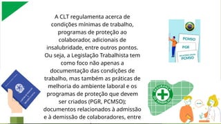 A contratante adotará medidas para que as contratadas, sua CIPA, os representantes nomeados das organizações e os demais trabalhadores lotados naquele estabelecimento
recebam informações sobre os riscos presentes nos ambientes de trabalho, bem como sobre as medidas de prevenção, em conformidade com o Programa de Gerenciamento de
Riscos, previsto na NR 1.
A CLT regulamenta acerca de
condições mínimas de trabalho,
programas de proteção ao
colaborador, adicionais de
insalubridade, entre outros pontos.
Ou seja, a Legislação Trabalhista tem
como foco não apenas a
documentação das condições de
trabalho, mas também as práticas de
melhoria do ambiente laboral e os
programas de proteção que devem
ser criados (PGR, PCMSO);
documentos relacionados à admissão
e à demissão de colaboradores, entre
 