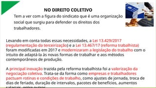 A contratante adotará medidas para que as contratadas, sua CIPA, os representantes nomeados das organizações e os demais trabalhadores lotados naquele estabelecimento
recebam informações sobre os riscos presentes nos ambientes de trabalho, bem como sobre as medidas de prevenção, em conformidade com o Programa de Gerenciamento de
Riscos, previsto na NR 1.
NO DIREITO COLETIVO
Tem a ver com a figura do sindicato que é uma organização
social que surgiu para defender os direitos dos
trabalhadores.
Levando em conta todas essas necessidades, a Lei 13.429/2017
(regulamentação da terceirização) e a Lei 13.467/17 (reforma trabalhista)
foram modificadas em 2017 e modernizaram a legislação do trabalho com o
intuito de adaptá-la às novas formas de trabalhar e aos métodos
contemporâneos de produção.
A principal inovação trazida pela reforma trabalhista foi a valorização da
negociação coletiva. Trata-se da forma como empresas e trabalhadores
pactuam rotinas e condições de trabalho, como ajustes de jornada, troca de
dias de feriado, duração de intervalos, pacotes de benefícios, aumentos
 