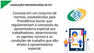 LEGISLAÇÃO PREVIDENCIÁRIA DE SST
Consiste em um conjunto de
normas, estabelecidas pela
Previdência Social, que
regulamentam a concessão da
aposentadoria especial aos
trabalhadores, determinando
os agentes nocivos e as
condições de trabalho que dão
direito à aposentadoria
especial.
 