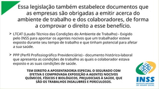 Essa legislação também estabelece documentos que
as empresas são obrigadas a emitir acerca do
ambiente de trabalho e dos colaboradores, de forma
a comprovar o direito a esse benefício.
 LTCAT (Laudo Técnico das Condições do Ambiente de Trabalho) - Exigido
pelo INSS para apontar os agentes nocivos que um trabalhador esteve
exposto durante seu tempo de trabalho e que tinham potencial para afetar
a sua saúde.
 PPP (Perfil Profissiográfico Previdenciário) - documento histórico-laboral
que apresenta as condições de trabalho as quais o colaborador estava
exposto e as suas condições de saúde.
TEM DIREITO A APOSENTADORIA ESPECIAL O SEGURADO COM
EFETIVA E COMPROVADA EXPOSIÇÃO A AGENTES NOCIVOS
QUÍMICOS, FÍSICOS E BIOLÓGICOS, PREJUDICIAIS À SAÚDE, QUE
SÃO OS TRABALHOS INSALUBRES E PERICULOSOS.
 