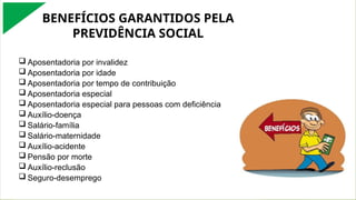 BENEFÍCIOS GARANTIDOS PELA
PREVIDÊNCIA SOCIAL
 Aposentadoria por invalidez
 Aposentadoria por idade
 Aposentadoria por tempo de contribuição
 Aposentadoria especial
 Aposentadoria especial para pessoas com deficiência
 Auxílio-doença
 Salário-família
 Salário-maternidade
 Auxílio-acidente
 Pensão por morte
 Auxílio-reclusão
 Seguro-desemprego
 