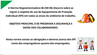 A Norma Regulamentadora 06 (NR 06) discorre sobre as
regras a respeito do uso de Equipamento de Proteção
Individual (EPI) em todas as áreas do ambiente de trabalho.
OBJETIVO PRINCIPAL É DE PRESERVAR A SEGURANÇA E
SAÚDE DOS COLABORADORES.
Nesta norma consta as obrigações e deveres acerca dos EPI
tanto dos empregadores quanto dos empregados.
 