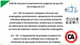 A NR 06 veio para cumprimento da exigência do que diz
nos artigos da CLT:
Art . 166- A empresa é obrigada a fornecer aos
empregados, gratuitamente, equipamento de proteção
individual adequado ao risco e em perfeito estado de
conservação e funcionamento, sempre que as medidas
de ordem geral não ofereçam completa proteção contra
os riscos de acidentes e danos à saúde dos empregados.
Art . 167 - O equipamento de proteção só poderá ser
posto à venda ou utilizado com a indicação do
Certificado de Aprovação do Ministério do Trabalho.
 