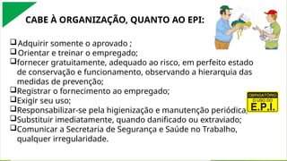 Adquirir somente o aprovado ;
Orientar e treinar o empregado;
fornecer gratuitamente, adequado ao risco, em perfeito estado
de conservação e funcionamento, observando a hierarquia das
medidas de prevenção;
Registrar o fornecimento ao empregado;
Exigir seu uso;
Responsabilizar-se pela higienização e manutenção periódica;
Substituir imediatamente, quando danificado ou extraviado;
Comunicar a Secretaria de Segurança e Saúde no Trabalho,
qualquer irregularidade.
CABE À ORGANIZAÇÃO, QUANTO AO EPI:
 