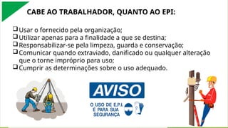 Usar o fornecido pela organização;
Utilizar apenas para a finalidade a que se destina;
Responsabilizar-se pela limpeza, guarda e conservação;
Comunicar quando extraviado, danificado ou qualquer alteração
que o torne impróprio para uso;
Cumprir as determinações sobre o uso adequado.
CABE AO TRABALHADOR, QUANTO AO EPI:
 