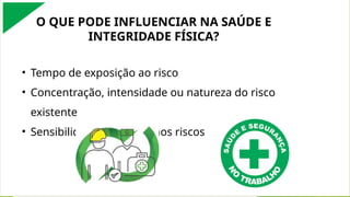 O QUE PODE INFLUENCIAR NA SAÚDE E
INTEGRIDADE FÍSICA?
• Tempo de exposição ao risco
• Concentração, intensidade ou natureza do risco
existente
• Sensibilidade individual aos riscos
 