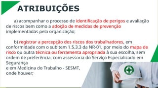 ATRIBUIÇÕES
a) acompanhar o processo de identificação de perigos e avaliação
de riscos bem como a adoção de medidas de prevenção
implementadas pela organização;
b) registrar a percepção dos riscos dos trabalhadores, em
conformidade com o subitem 1.5.3.3 da NR-01, por meio do mapa de
risco ou outra técnica ou ferramenta apropriada à sua escolha, sem
ordem de preferência, com assessoria do Serviço Especializado em
Segurança
e em Medicina do Trabalho - SESMT,
onde houver;
 