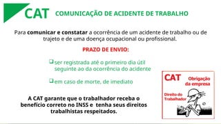 Para comunicar e constatar a ocorrência de um acidente de trabalho ou de
trajeto e de uma doença ocupacional ou profissional.
A CAT garante que o trabalhador receba o
benefício correto no INSS e tenha seus direitos
trabalhistas respeitados.
PRAZO DE ENVIO:
ser registrada até o primeiro dia útil
seguinte ao da ocorrência do acidente
em caso de morte, de imediato
COMUNICAÇÃO DE ACIDENTE DE TRABALHO
CAT
 