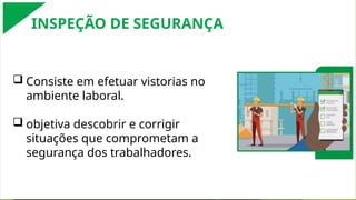  Consiste em efetuar vistorias no
ambiente laboral.
 objetiva descobrir e corrigir
situações que comprometam a
segurança dos trabalhadores.
INSPEÇÃO DE SEGURANÇA
 
