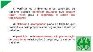 c) verificar os ambientes e as condições de
trabalho visando identificar situações que possam
trazer riscos para a segurança e saúde dos
trabalhadores;
d) elaborar e acompanhar plano de trabalho que
possibilite a ação preventiva em segurança e saúde no
trabalho;
e) participar no desenvolvimento e implementação
de programas relacionados à segurança e saúde no
trabalho;
 