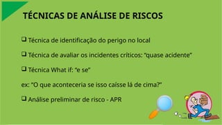 TÉCNICAS DE ANÁLISE DE RISCOS
 Técnica de identificação do perigo no local
 Técnica de avaliar os incidentes críticos: “quase acidente”
 Técnica What if: “e se”
ex: “O que aconteceria se isso caísse lá de cima?”
 Análise preliminar de risco - APR
 