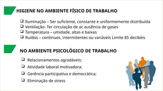 HIGIENE NO AMBIENTE FÍSICO DE TRABALHO
 Iluminação – Ser suficiente, constante e uniformemente distribuída
 Ventilação- Ter circulação de ar, ausência de gases
 Temperatura – umidade, altas e baixas
 Ruídos – contínuos, intermitentes ou variáveis Limite 85 decibéis
NO AMBIENTE PSICOLÓGICO DE TRABALHO
 Relacionamentos agradáveis;
 Atividade laboral motivadora;
 Gerência participativa e democrática;
 Eliminação de stress
 