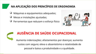 NA APLICAÇÃO DOS PRINCÍPIOS DE ERGONOMIA
 Máquinas e equipamentos adequados;
 Mesas e instalações ajustadas;
 Ferramentas que reduzam o esforço físico
AUSÊNCIA DE SAÚDE OCUPACIONAL
Aumenta indenizações; afastamentos por doenças; aumenta
custos com seguro; eleva o absenteísmo e rotatividade de
pessoal e baixa a produtividade e a qualidade.
 