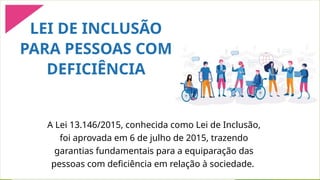 A Lei 13.146/2015, conhecida como Lei de Inclusão,
foi aprovada em 6 de julho de 2015, trazendo
garantias fundamentais para a equiparação das
pessoas com deficiência em relação à sociedade.
LEI DE INCLUSÃO
PARA PESSOAS COM
DEFICIÊNCIA
 