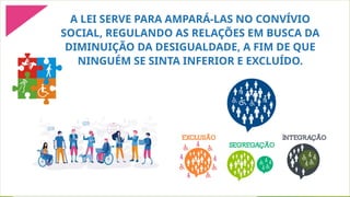 A LEI SERVE PARA AMPARÁ-LAS NO CONVÍVIO
SOCIAL, REGULANDO AS RELAÇÕES EM BUSCA DA
DIMINUIÇÃO DA DESIGUALDADE, A FIM DE QUE
NINGUÉM SE SINTA INFERIOR E EXCLUÍDO.
 