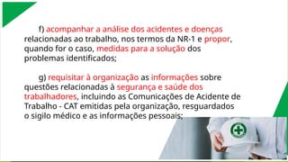 f) acompanhar a análise dos acidentes e doenças
relacionadas ao trabalho, nos termos da NR-1 e propor,
quando for o caso, medidas para a solução dos
problemas identificados;
g) requisitar à organização as informações sobre
questões relacionadas à segurança e saúde dos
trabalhadores, incluindo as Comunicações de Acidente de
Trabalho - CAT emitidas pela organização, resguardados
o sigilo médico e as informações pessoais;
 