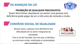 PROIBIÇÃO DE QUALQUER PRECONCEITO:
Quem discriminar, abandonar ou excluir uma pessoa com
deficiência pode pegar de um a três anos de reclusão e multa.
Muitas vezes, a pessoa com deficiência tem
dificuldade em se sentir integrante da
sociedade.
Com a Lei de Inclusão, faz com que o indivíduo
se sinta bem-vindo, visibilizado e contemplado
pela sociedade civil.
OS AVANÇOS DA LEI
CONVÍVIO SOCIAL DE IGUALDADE
 