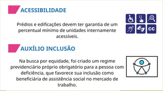Na busca por equidade, foi criado um regime
previdenciário próprio obrigatório para a pessoa com
deficiência, que favorece sua inclusão como
beneficiária de assistência social no mercado de
trabalho.
Prédios e edificações devem ter garantia de um
percentual mínimo de unidades internamente
acessíveis.
ACESSIBILIDADE
AUXÍLIO INCLUSÃO
 