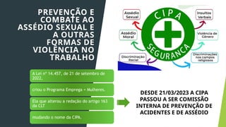 A Lei nº 14.457, de 21 de setembro de
2022,
criou o Programa Emprega + Mulheres.
Ela que alterou a redação do artigo 163
da CLT
mudando o nome da CIPA.
PREVENÇÃO E
COMBATE AO
ASSÉDIO SEXUAL E
A OUTRAS
FORMAS DE
VIOLÊNCIA NO
TRABALHO
DESDE 21/03/2023 A CIPA
PASSOU A SER COMISSÃO
INTERNA DE PREVENÇÃO DE
ACIDENTES E DE ASSÉDIO
 