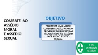 PROMOVER UMA MAIOR
CONSCIENTIZAÇÃO, VISANDO
PREVENIR E COIBIR PRÁTICAS
RELACIONADAS AO ASSÉDIO
MORAL E AO ASSÉDIO
SEXUAL.
COMBATE AO
ASSÉDIO
MORAL
E ASSÉDIO
SEXUAL
OBJETIVO
 