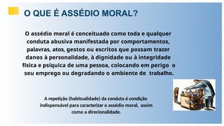 O QUE É ASSÉDIO MORAL?
O assédio moral é conceituado como toda e qualquer
conduta abusiva manifestada por comportamentos,
palavras, atos, gestos ou escritos que possam trazer
danos à personalidade, à dignidade ou à integridade
física e psíquica de uma pessoa, colocando em perigo o
seu emprego ou degradando o ambiente de trabalho.
A repetição (habitualidade) da conduta é condição
indispensável para caracterizar o assédio moral, assim
como a direcionalidade.
 