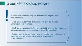 O QUE NÃO É ASSÉDIO MORAL?
-Exercício do poder hierárquico de controle e organização
dos trabalhos;
- Atos isolados, conﬂitos, discussões, um grito ou mesmo
um xingamento eventual;
-Exigência de produtividade e de respeito às normas vigentes,
estresse causado por momentos de picos de trabalho;
-Gestão por estresse, que tem o intuito de melhorar o
desempenho sem a intenção maldosa de prejudicar
o trabalhador.
 