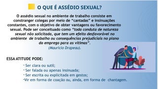 O QUE É ASSÉDIO SEXUAL?
O assédio sexual no ambiente de trabalho consiste em
constranger colegas por meio de “cantadas” e insinuações
constantes, com o objetivo de obter vantagens ou favorecimento
sexual. Pode ser conceituado como “toda conduta de natureza
sexual não solicitada, que tem um efeito desfavorável no
ambiente de trabalho ou consequências prejudiciais no plano
do emprego para as vítimas”.
(Maurício Drapeau).
ESSA ATITUDE PODE:
- Ser clara ou sutil;
- Ser falada ou apenas insinuada;
- Ser escrita ou explicitada em gestos;
-Vir em forma de coação ou, ainda, em forma de chantagem.
 