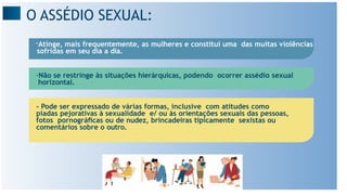 O ASSÉDIO SEXUAL:
-Atinge, mais frequentemente, as mulheres e constitui uma das muitas violências
sofridas em seu dia a dia.
-Não se restringe às situações hierárquicas, podendo ocorrer assédio sexual
horizontal.
- Pode ser expressado de várias formas, inclusive com atitudes como
piadas pejorativas à sexualidade e/ ou às orientações sexuais das pessoas,
fotos pornográﬁcas ou de nudez, brincadeiras tipicamente sexistas ou
comentários sobre o outro.
 