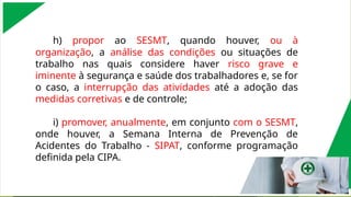 h) propor ao SESMT, quando houver, ou à
organização, a análise das condições ou situações de
trabalho nas quais considere haver risco grave e
iminente à segurança e saúde dos trabalhadores e, se for
o caso, a interrupção das atividades até a adoção das
medidas corretivas e de controle;
i) promover, anualmente, em conjunto com o SESMT,
onde houver, a Semana Interna de Prevenção de
Acidentes do Trabalho - SIPAT, conforme programação
definida pela CIPA.
 