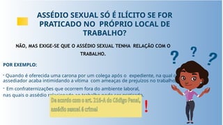 ASSÉDIO SEXUAL SÓ É ILÍCITO SE FOR
PRATICADO NO PRÓPRIO LOCAL DE
TRABALHO?
NÃO, MAS EXIGE-SE QUE O ASSÉDIO SEXUAL TENHA RELAÇÃO COM O
TRABALHO.
POR EXEMPLO:
- Quando é oferecida uma carona por um colega após o expediente, na qual o
assediador acaba intimidando a vítima com ameaças de prejuízos no trabalho;
- Em confraternizações que ocorrem fora do ambiente laboral,
nas quais o assédio relacionado ao trabalho pode ser praticado.
!
 