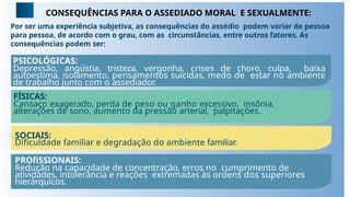 CONSEQUÊNCIAS PARA O ASSEDIADO MORAL E SEXUALMENTE:
Por ser uma experiência subjetiva, as consequências do assédio podem variar de pessoa
para pessoa, de acordo com o grau, com as circunstâncias, entre outros fatores. As
consequências podem ser:
PSICOLÓGICAS:
Depressão, angústia, tristeza, vergonha, crises de choro, culpa, baixa
autoestima, isolamento, pensamentos suicidas, medo de estar no ambiente
de trabalho junto com o assediador.
FÍSICAS:
Cansaço exagerado, perda de peso ou ganho excessivo, insônia,
alterações de sono, aumento da pressão arterial, palpitações.
SOCIAIS:
Diﬁculdade familiar e degradação do ambiente familiar.
PROﬁSSIONAIS:
Redução na capacidade de concentração, erros no cumprimento de
atividades, intolerância e reações extremadas às ordens dos superiores
hierárquicos.
 