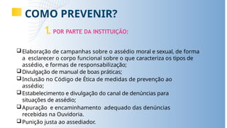 COMO PREVENIR?
1
.POR PARTE DA INSTITUIÇÃO:
Elaboração de campanhas sobre o assédio moral e sexual, de forma
a esclarecer o corpo funcional sobre o que caracteriza os tipos de
assédio, e formas de responsabilização;
Divulgação de manual de boas práticas;
Inclusão no Código de Ética de medidas de prevenção ao
assédio;
Estabelecimento e divulgação do canal de denúncias para
situações de assédio;
Apuração e encaminhamento adequado das denúncias
recebidas na Ouvidoria.
Punição justa ao assediador.
 