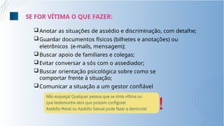 Anotar as situações de assédio e discriminação, com detalhe;
Guardar documentos físicos (bilhetes e anotações) ou
eletrônicos (e-mails, mensagem);
Buscar apoio de familiares e colegas;
Evitar conversar a sós com o assediador;
Buscar orientação psicológica sobre como se
comportar frente à situação;
Comunicar a situação a um gestor confiável
!
SE FOR VÍTIMA O QUE FAZER:
 