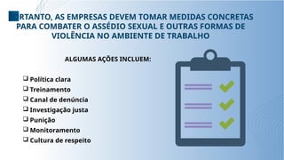 ALGUMAS AÇÕES INCLUEM:
 Política clara
 Treinamento
 Canal de denúncia
 Investigação justa
 Punição
 Monitoramento
 Cultura de respeito
PORTANTO, AS EMPRESAS DEVEM TOMAR MEDIDAS CONCRETAS
PARA COMBATER O ASSÉDIO SEXUAL E OUTRAS FORMAS DE
VIOLÊNCIA NO AMBIENTE DE TRABALHO
 