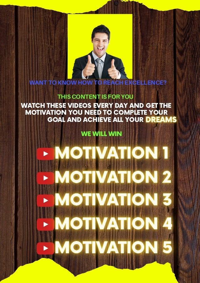 WANT TO KNOW HOW TO REACH EXCELLENCE?
THIS CONTENT IS FOR YOU




WATCH THESE VIDEOS EVERY DAY AND GET THE
MOTIVATION YOU NEED TO COMPLETE YOUR
GOAL AND ACHIEVE ALL YOUR
WE WILL WIN
 