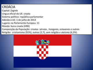 CROÁCIA
Capital: Zagreb
Língua oficial da UE: croata
Sistema político: república parlamentar
Adesão à UE: 1 de julho de 2013
Lugares no Parlamento Europeu: 11
Moeda: kuna croata (HRK)
Composição da População: croatas sérvios , húngaros, eslovenos e outros
Religião: cristianismo (91%), outras (2,7), sem religião e ateísmo (6,3%).
 