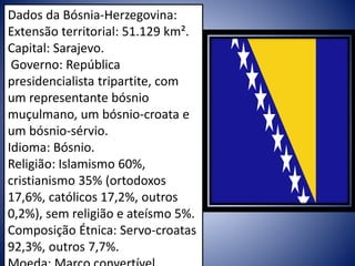 Dados da Bósnia-Herzegovina:
Extensão territorial: 51.129 km².
Capital: Sarajevo.
Governo: República
presidencialista tripartite, com
um representante bósnio
muçulmano, um bósnio-croata e
um bósnio-sérvio.
Idioma: Bósnio.
Religião: Islamismo 60%,
cristianismo 35% (ortodoxos
17,6%, católicos 17,2%, outros
0,2%), sem religião e ateísmo 5%.
Composição Étnica: Servo-croatas
92,3%, outros 7,7%.
 