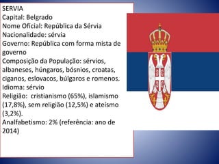 SERVIA
Capital: Belgrado
Nome Oficial: República da Sérvia
Nacionalidade: sérvia
Governo: República com forma mista de
governo
Composição da População: sérvios,
albaneses, húngaros, bósnios, croatas,
ciganos, eslovacos, búlgaros e romenos.
Idioma: sérvio
Religião: cristianismo (65%), islamismo
(17,8%), sem religião (12,5%) e ateísmo
(3,2%).
Analfabetismo: 2% (referência: ano de
2014)
 