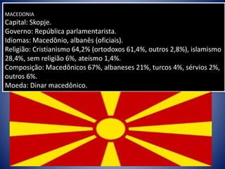 MACEDONIA
Capital: Skopje.
Governo: República parlamentarista.
Idiomas: Macedônio, albanês (oficiais).
Religião: Cristianismo 64,2% (ortodoxos 61,4%, outros 2,8%), islamismo
28,4%, sem religião 6%, ateísmo 1,4%.
Composição: Macedônicos 67%, albaneses 21%, turcos 4%, sérvios 2%,
outros 6%.
Moeda: Dinar macedônico.
 