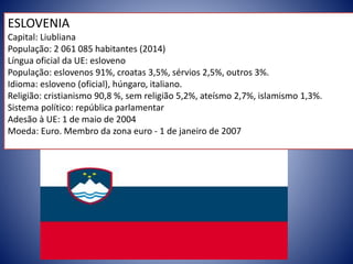 ESLOVENIA
Capital: Liubliana
População: 2 061 085 habitantes (2014)
Língua oficial da UE: esloveno
População: eslovenos 91%, croatas 3,5%, sérvios 2,5%, outros 3%.
Idioma: esloveno (oficial), húngaro, italiano.
Religião: cristianismo 90,8 %, sem religião 5,2%, ateísmo 2,7%, islamismo 1,3%.
Sistema político: república parlamentar
Adesão à UE: 1 de maio de 2004
Moeda: Euro. Membro da zona euro - 1 de janeiro de 2007
 