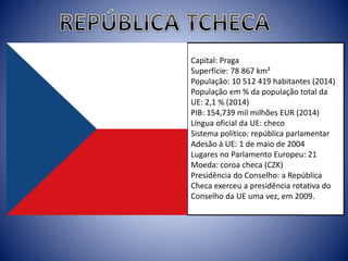 Capital: Praga
Superfície: 78 867 km²
População: 10 512 419 habitantes (2014)
População em % da população total da
UE: 2,1 % (2014)
PIB: 154,739 mil milhões EUR (2014)
Língua oficial da UE: checo
Sistema político: república parlamentar
Adesão à UE: 1 de maio de 2004
Lugares no Parlamento Europeu: 21
Moeda: coroa checa (CZK)
Presidência do Conselho: a República
Checa exerceu a presidência rotativa do
Conselho da UE uma vez, em 2009.
 