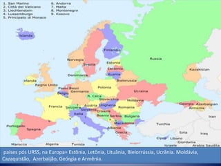 países pós URSS, na Europa= Estônia, Letônia, Lituânia, Bielorrússia, Ucrânia. Moldávia,
Cazaquistão, Azerbaijão, Geórgia e Armênia.
 
