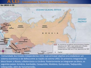 Comunidade dos Estados Independentes (CEI), cujo principal objetivo era estabelecer um
sistema econômico e de defesa entre as nações da extinta URSS. Os primeiros integrantes do
bloco foram: a Rússia, a Bielorrússia e a Ucrânia. Posteriormente se integraram ao bloco, os
seguintes países: Armênia, Azerbaijão, Cazaquistão, Moldávia, Quirquistão, Tadjiquistão,
Uzbequistão, além do Turcomenistão,
 