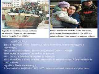 A IUGOSLÁVIA
1991: 6 repúblicas (Sérvia, Eslovênia, Croácia, Macedônia, Bósnia-Herzegovina e
Montenegro)
Sérvios: cristãos ortodoxos. Bósnios: muçulmanos. Croatas: católicos
1980: morte de Josip Broz Tito: rodízio de governo
1991: Croácia e Eslovênia se separam da federação
1992: Macedônia e Bósnia também: a represália do exército sérvios .A Guerra da Bósnia
(1992 – 1995)
Iugoslávia: Sérvia e Montenegro
A Guerra de Kosovo (1998 – 1999). 2000: Slobodan Milosevic é derrotado pelas urnas.
 