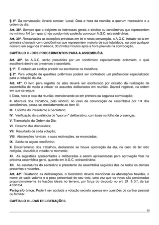 § 4º. Da convocação deverá constar: Local; Data e hora da reunião; o quorum necessário e a
ordem do dia.
Art. 38º. Sempre que o exigirem os interesses gerais o síndico ou condôminos que representem
no mínimo 1/4 (um quarto) do condomínio poderão convocar A.G.C. extraordinárias.
Art. 39º. Ressalvadas as exceções previstas em lei e nesta convenção, a A.G.C. instalar-se-á em
primeira chamada com condôminos que representem maioria de sua totalidade, ou com qualquer
número em segunda chamada, 30 (trinta) minutos após a hora prevista na convocação.
CAPÍTULO II - DOS PROCEDIMENTOS PARA A ASSEMBLÉIA.
Art. 40º. As A.G.C. serão presididas por um condômino especialmente aclamado, o qual
escolherá dentre os presentes o secretário.
§ 1º. É vedado ao síndico presidir ou secretariar os trabalhos;
§ 2º. Para votação de questões polêmicas poderá ser contratado um profissional especializado
para a redação da ata.
Art. 41º. O livro para registro de atas deverá ser escriturado por ocasião da realização da
assembléia de modo a relatar os assuntos deliberados em reunião. Deverá registrar, na ordem
em que se segue:
I. Data, hora e local da reunião, mencionando se em primeira ou segunda convocação;
II. Abertura dos trabalhos, pelo síndico; no caso de convocação de assembléia por 1/4 dos
condôminos, passa-se imediatamente ao item III;
III. Escolha do Presidente e Secretário;
IV. Verificação da existência de "quorum" deliberativo, com base na folha de presenças;
V. Transcrição da Ordem do Dia;
VI. Resumo das discussões;
VII. Resultado de cada votação;
VIII. Abstenções havidas e suas motivações, se enunciadas;
IX. Saída de algum condômino;
X. Encerramento dos trabalhos, declarando se houve aprovação da ata, no caso de ter sido
redigida, discutida e votada no momento;
XI. As sugestões apresentadas e deliberadas a serem apresentadas para aprovação final na
próxima assembléia geral, quando em A.G.C. extraordinária;
XII. As assinaturas do secretário e presidente da assembléia seguidas das de todos os demais
presentes e votantes.
Art. 42º. Relatando as deliberações, o Secretário deverá mencionar as abstenções havidas, o
nome de cada votante e o peso percentual de seu voto, uma vez que os votos são ponderados
proporcionalmente às frações ideais no terreno, por força do disposto no art. 24, § 3.º, da Lei
4.591/64.
Parágrafo único. Poderá ser adotada a votação secreta apenas em questões de caráter pessoal
ou familiar.
CAPÍTULO III - DAS DELIBERAÇÕES.
10
 