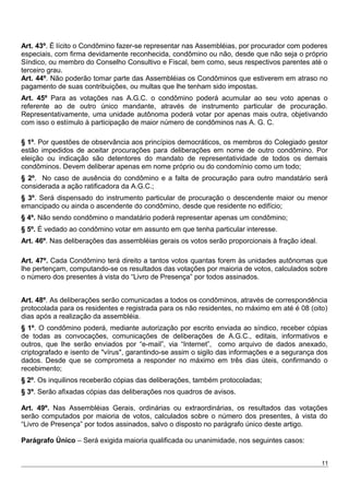 Art. 43º. É lícito o Condômino fazer-se representar nas Assembléias, por procurador com poderes
especiais, com firma devidamente reconhecida, condômino ou não, desde que não seja o próprio
Síndico, ou membro do Conselho Consultivo e Fiscal, bem como, seus respectivos parentes até o
terceiro grau.
Art. 44º. Não poderão tomar parte das Assembléias os Condôminos que estiverem em atraso no
pagamento de suas contribuições, ou multas que lhe tenham sido impostas.
Art. 45º Para as votações nas A.G.C. o condômino poderá acumular ao seu voto apenas o
referente ao de outro único mandante, através de instrumento particular de procuração.
Representativamente, uma unidade autônoma poderá votar por apenas mais outra, objetivando
com isso o estímulo à participação de maior número de condôminos nas A. G. C.
§ 1º. Por questões de observância aos princípios democráticos, os membros do Colegiado gestor
estão impedidos de aceitar procurações para deliberações em nome de outro condômino. Por
eleição ou indicação são detentores do mandato de representatividade de todos os demais
condôminos. Devem deliberar apenas em nome próprio ou do condomínio como um todo;
§ 2º. No caso de ausência do condômino e a falta de procuração para outro mandatário será
considerada a ação ratificadora da A.G.C.;
§ 3º. Será dispensado do instrumento particular de procuração o descendente maior ou menor
emancipado ou ainda o ascendente do condômino, desde que residente no edifício;
§ 4º. Não sendo condômino o mandatário poderá representar apenas um condômino;
§ 5º. É vedado ao condômino votar em assunto em que tenha particular interesse.
Art. 46º. Nas deliberações das assembléias gerais os votos serão proporcionais à fração ideal.
Art. 47º. Cada Condômino terá direito a tantos votos quantas forem às unidades autônomas que
lhe pertençam, computando-se os resultados das votações por maioria de votos, calculados sobre
o número dos presentes à vista do “Livro de Presença” por todos assinados.
Art. 48º. As deliberações serão comunicadas a todos os condôminos, através de correspondência
protocolada para os residentes e registrada para os não residentes, no máximo em até é 08 (oito)
dias após a realização da assembléia.
§ 1º. O condômino poderá, mediante autorização por escrito enviada ao síndico, receber cópias
de todas as convocações, comunicações de deliberações de A.G.C., editais, informativos e
outros, que lhe serão enviados por “e-mail”, via “Internet”, como arquivo de dados anexado,
criptografado e isento de "vírus", garantindo-se assim o sigilo das informações e a segurança dos
dados. Desde que se comprometa a responder no máximo em três dias úteis, confirmando o
recebimento;
§ 2º. Os inquilinos receberão cópias das deliberações, também protocoladas;
§ 3º. Serão afixadas cópias das deliberações nos quadros de avisos.
Art. 49º. Nas Assembléias Gerais, ordinárias ou extraordinárias, os resultados das votações
serão computados por maioria de votos, calculados sobre o número dos presentes, à vista do
“Livro de Presença” por todos assinados, salvo o disposto no parágrafo único deste artigo.
Parágrafo Único – Será exigida maioria qualificada ou unanimidade, nos seguintes casos:
11
 