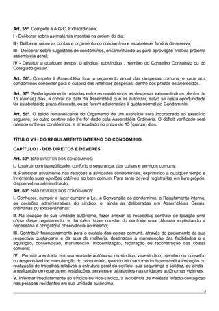 Art. 55º. Compete à A.G.C. Extraordinária:
I - Deliberar sobre as matérias inscritas na ordem do dia;
II - Deliberar sobre as contas e orçamento do condomínio e estabelecer fundos de reserva;
III - Deliberar sobre sugestões de condôminos, encaminhando-as para aprovação final da próxima
assembléia geral;
IV - Destituir a qualquer tempo o síndico, subsíndico , membro do Conselho Consultivo ou do
Colegiado gestor.
Art. 56º. Compete à Assembléia fixar o orçamento anual das despesas comuns, e cabe aos
condôminos concorrer para o custeio das referidas despesas, dentro dos prazos estabelecidos.
Art. 57º. Serão igualmente rateadas entre os condôminos as despesas extraordinárias, dentro de
15 (quinze) dias, a contar da data da Assembléia que as autorizar, salvo se nesta oportunidade
for estabelecido prazo diferente, ou se forem adicionadas à quota normal do Condomínio.
Art. 58º. O saldo remanescente do Orçamento de um exercício será incorporado ao exercício
seguinte, se outro destino não lhe for dado pela Assembléia Ordinária. O déficit verificado será
rateado entre os condôminos, e arrecadado no prazo de 15 (quinze) dias.
TÍTULO VII - DO REGULAMENTO INTERNO DO CONDOMÍNIO.
CAPÍTULO I - DOS DIREITOS E DEVERES.
Art. 59º. SÃO DIREITOS DOS CONDÔMINOS:
I. Usufruir com tranqüilidade, conforto e segurança, das coisas e serviços comuns;
II. Participar ativamente nas relações e atividades condominiais, exprimindo a qualquer tempo e
livremente suas opiniões cabíveis ao bem comum. Para tanto deverá registrá-las em livro próprio,
disponível na administração.
Art. 60º. SÃO DEVERES DOS CONDÔMINOS:
I. Conhecer, cumprir e fazer cumprir a Lei, a Convenção do condomínio, o Regulamento interno,
as decisões administrativas do síndico, e, ainda as deliberadas em Assembléias Gerais,
ordinárias ou extraordinárias;
II. Na locação de sua unidade autônoma, fazer anexar ao respectivo contrato de locação uma
cópia deste regulamento, e, também, fazer constar do contrato uma cláusula explicitando a
necessária e obrigatória observância ao mesmo;
III. Contribuir financeiramente para o custeio das coisas comuns, através do pagamento de sua
respectiva quota-parte e da taxa de melhoria, destinadas à manutenção das facilidades e a
aquisição, conservação, manutenção, modernização, reparação ou reconstrução das coisas
comuns;
IV. Permitir a entrada em sua unidade autônoma do síndico, vice-síndico, membro do conselho
ou responsável de manutenção do condomínio, quando isto se torne indispensável à inspeção ou
realização de trabalhos relativos a estrutura geral do edifício, sua segurança e solidez, ou ainda ,
a realização de reparos em instalações, serviços e tubalações nas unidades autônomas vizinhas;
V. Informar imediatamente ao síndico ou vice-síndico, a incidência de moléstia infecto-contagiosa
nas pessoas residentes em sua unidade autônoma;
13
 