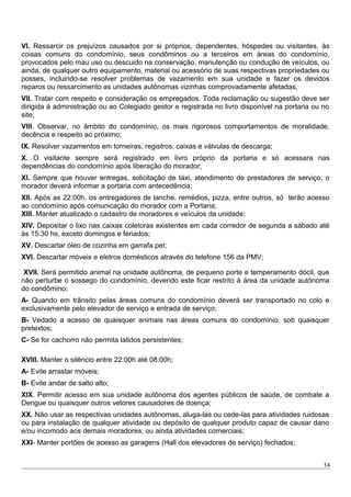 VI. Ressarcir os prejuízos causados por si próprios, dependentes, hóspedes ou visitantes, às
coisas comuns do condomínio, seus condôminos ou a terceiros em áreas do condomínio,
provocados pelo mau uso ou descuido na conservação, manutenção ou condução de veículos, ou
ainda, de qualquer outro equipamento, material ou acessório de suas respectivas propriedades ou
posses, incluindo-se resolver problemas de vazamento em sua unidade e fazer os devidos
reparos ou ressarcimento as unidades autônomas vizinhas comprovadamente afetadas;
VII. Tratar com respeito e consideração os empregados. Toda reclamação ou sugestão deve ser
dirigida à administração ou ao Colegiado gestor e registrada no livro disponível na portaria ou no
site;
VIII. Observar, no âmbito do condomínio, os mais rigorosos comportamentos de moralidade,
decência e respeito ao próximo;
IX. Resolver vazamentos em torneiras, registros, caixas e válvulas de descarga;
X. O visitante sempre será registrado em livro próprio da portaria e só acessara nas
dependências do condomínio após liberação do morador;
XI. Sempre que houver entregas, solicitação de táxi, atendimento de prestadores de serviço, o
morador deverá informar a portaria com antecedência;
XII. Após as 22:00h, os entregadores de lanche, remédios, pizza, entre outros, só terão acesso
ao condomínio após comunicação do morador com a Portaria;
XIII. Manter atualizado o cadastro de moradores e veículos da unidade;
XIV. Depositar o lixo nas caixas coletoras existentes em cada corredor de segunda a sábado até
às 15:30 hs, exceto domingos e feriados;
XV. Descartar óleo de cozinha em garrafa pet;
XVI. Descartar móveis e eletros domésticos através do telefone 156 da PMV;
XVII. Será permitido animal na unidade autônoma, de pequeno porte e temperamento dócil, que
não perturbe o sossego do condomínio, devendo este ficar restrito à área da unidade autônoma
do condômino;
A- Quando em trânsito pelas áreas comuns do condomínio deverá ser transportado no colo e
exclusivamente pelo elevador de serviço e entrada de serviço;
B- Vedado a acesso de quaisquer animais nas áreas comuns do condomínio, sob quaisquer
pretextos;
C- Se for cachorro não permita latidos persistentes;
XVIII. Manter o silêncio entre 22:00h até 08:00h;
A- Evite arrastar móveis;
B- Evite andar de salto alto;
XIX. Permitir acesso em sua unidade autônoma dos agentes públicos de saúde, de combate a
Dengue ou quaisquer outros vetores causadores de doença;
XX. Não usar as respectivas unidades autônomas, aluga-las ou cede-las para atividades ruidosas
ou para instalação de qualquer atividade ou depósito de qualquer produto capaz de causar dano
e/ou incomodo aos demais moradores, ou ainda atividades comerciais;
XXI- Manter portões de acesso as garagens (Hall dos elevadores de serviço) fechados;
14
 